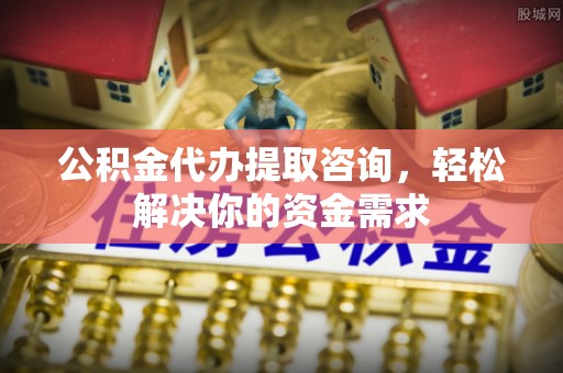 揭阳公积金代办提取咨询，轻松解决你的资金需求