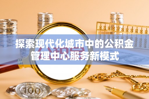 揭阳探索现代化城市中的公积金管理中心服务新模式